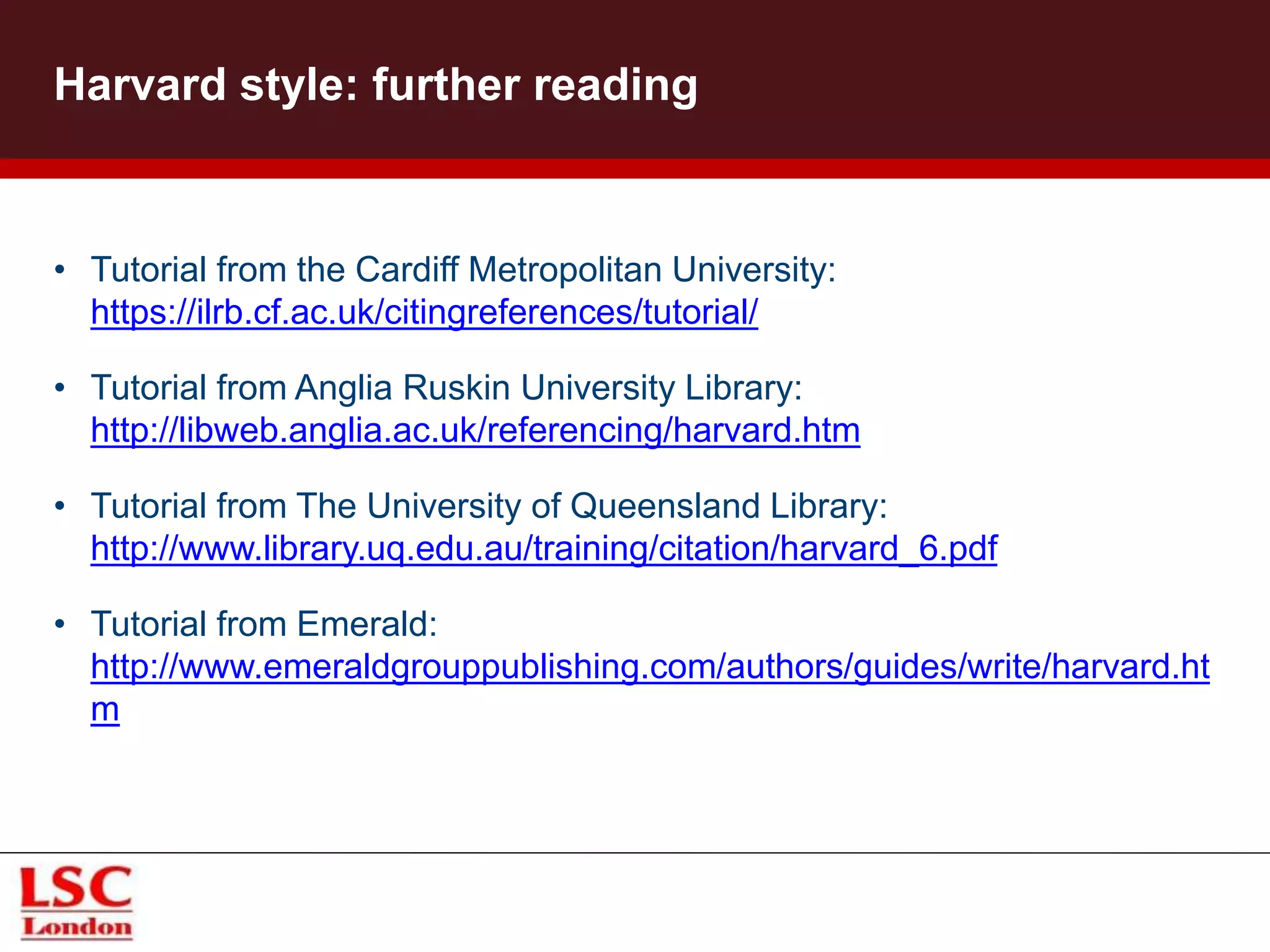 Harvard style: further reading
• Tutorial from the Cardiff Metropolitan University:
https://ilrb.cf.ac.uk/citingreferences/tutorial/
• Tutorial from Anglia Ruskin University Library:
http://libweb.anglia.ac.uk/referencing/harvard.htm
• Tutorial from The University of Queensland Library:
http://www.library.uq.edu.au/training/citation/harvard_6.pdf
• Tutorial from Emerald:
http://www.emeraldgrouppublishing.com/authors/guides/write/harvard.ht
m
 