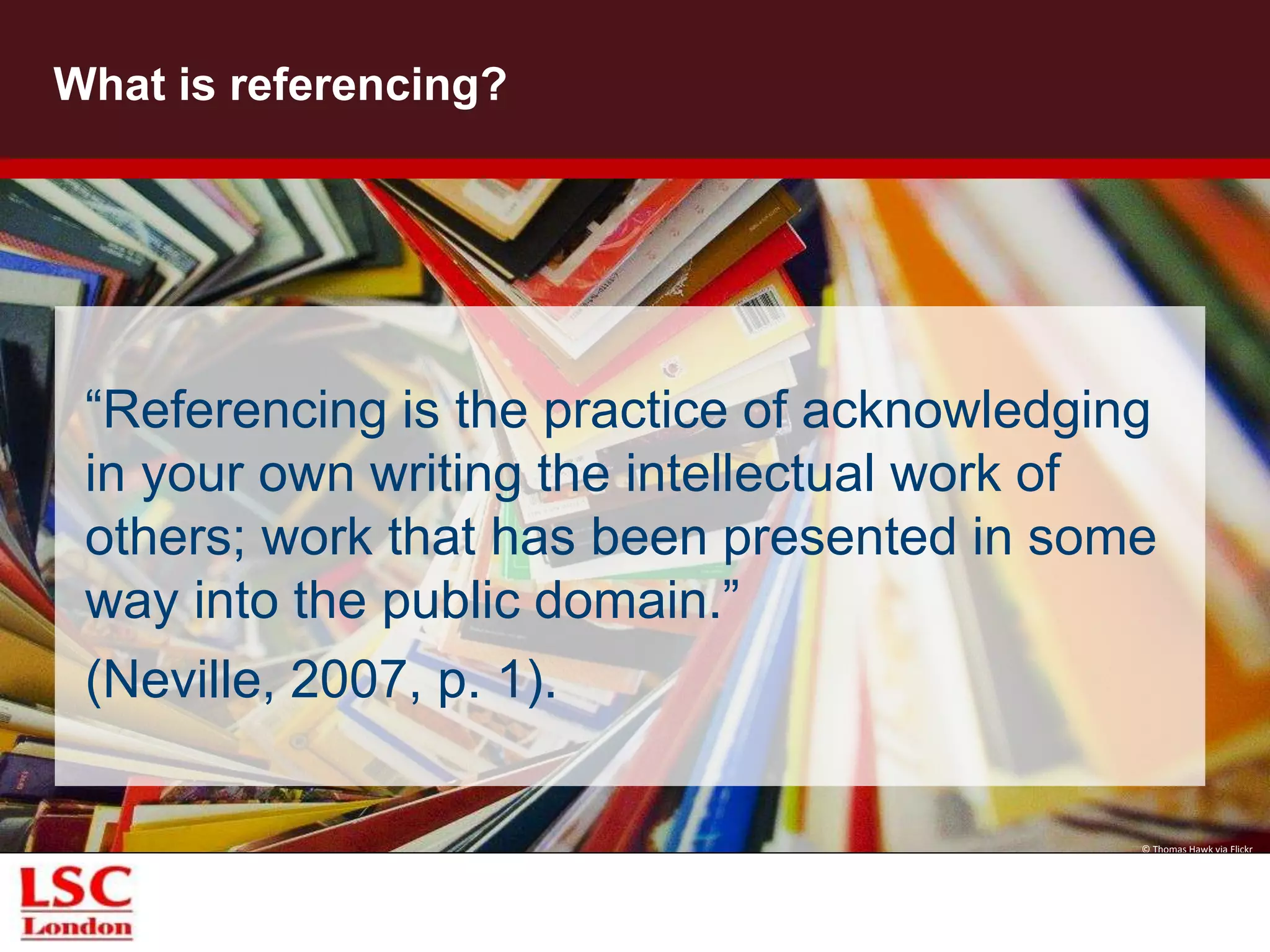 What is referencing?
“Referencing is the practice of acknowledging
in your own writing the intellectual work of
others; work that has been presented in some
way into the public domain.”
(Neville, 2007, p. 1).
© Thomas Hawk via Flickr
 