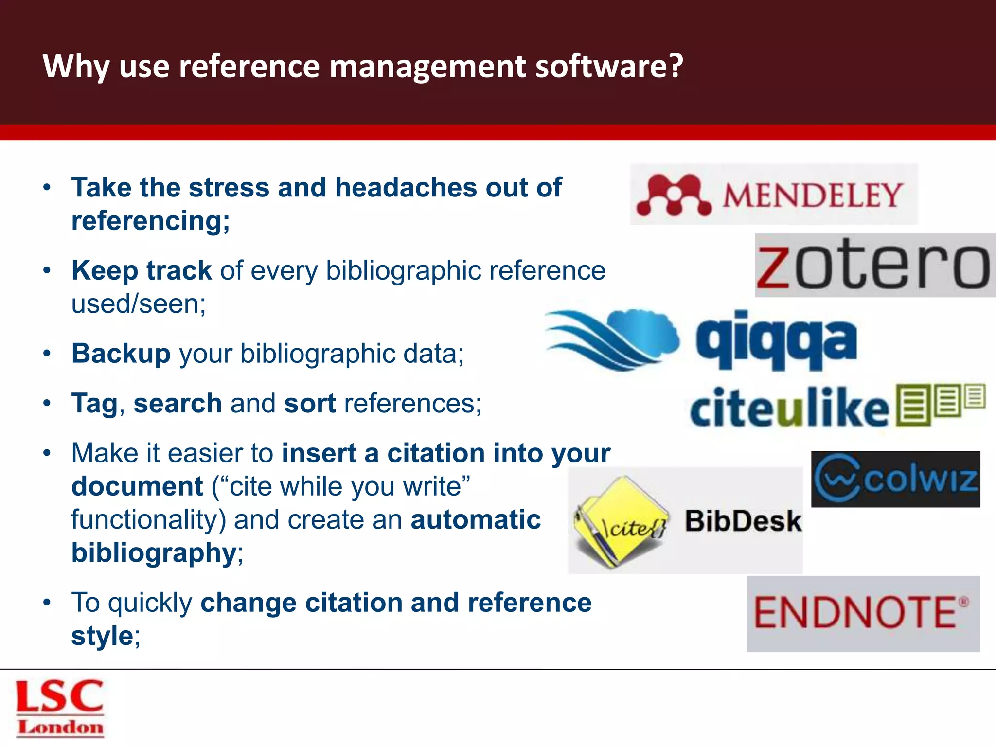 • Take the stress and headaches out of
referencing;
• Keep track of every bibliographic reference
used/seen;
• Backup your bibliographic data;
• Tag, search and sort references;
• Make it easier to insert a citation into your
document (“cite while you write”
functionality) and create an automatic
bibliography;
• To quickly change citation and reference
style;
Why use reference management software?
 