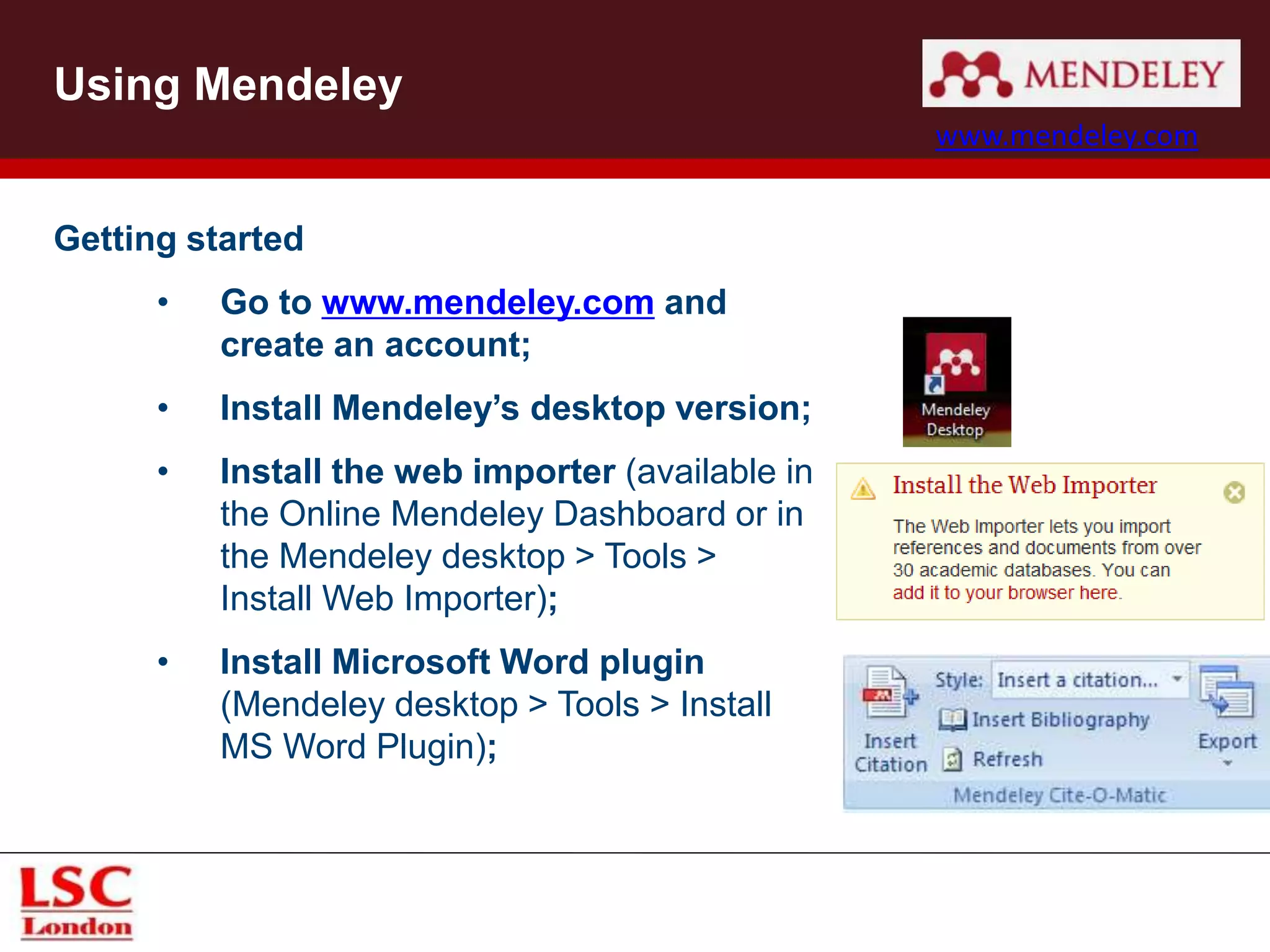 Getting started
• Go to www.mendeley.com and
create an account;
• Install Mendeley’s desktop version;
• Install the web importer (available in
the Online Mendeley Dashboard or in
the Mendeley desktop > Tools >
Install Web Importer);
• Install Microsoft Word plugin
(Mendeley desktop > Tools > Install
MS Word Plugin);
Using Mendeley
www.mendeley.com
 