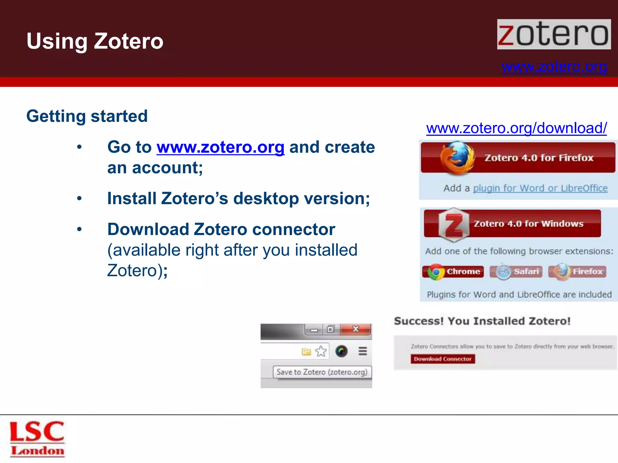 Using Zotero
www.zotero.org
Getting started
• Go to www.zotero.org and create
an account;
• Install Zotero’s desktop version;
• Download Zotero connector
(available right after you installed
Zotero);
www.zotero.org/download/
 