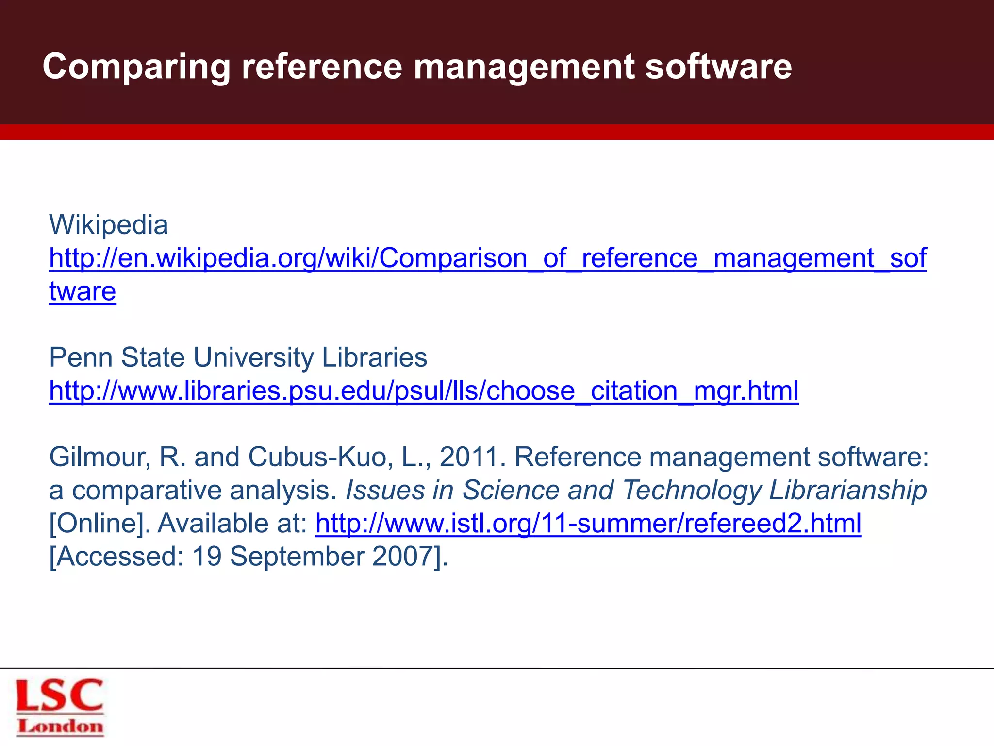 Comparing reference management software
Wikipedia
http://en.wikipedia.org/wiki/Comparison_of_reference_management_sof
tware
Penn State University Libraries
http://www.libraries.psu.edu/psul/lls/choose_citation_mgr.html
Gilmour, R. and Cubus-Kuo, L., 2011. Reference management software:
a comparative analysis. Issues in Science and Technology Librarianship
[Online]. Available at: http://www.istl.org/11-summer/refereed2.html
[Accessed: 19 September 2007].
 