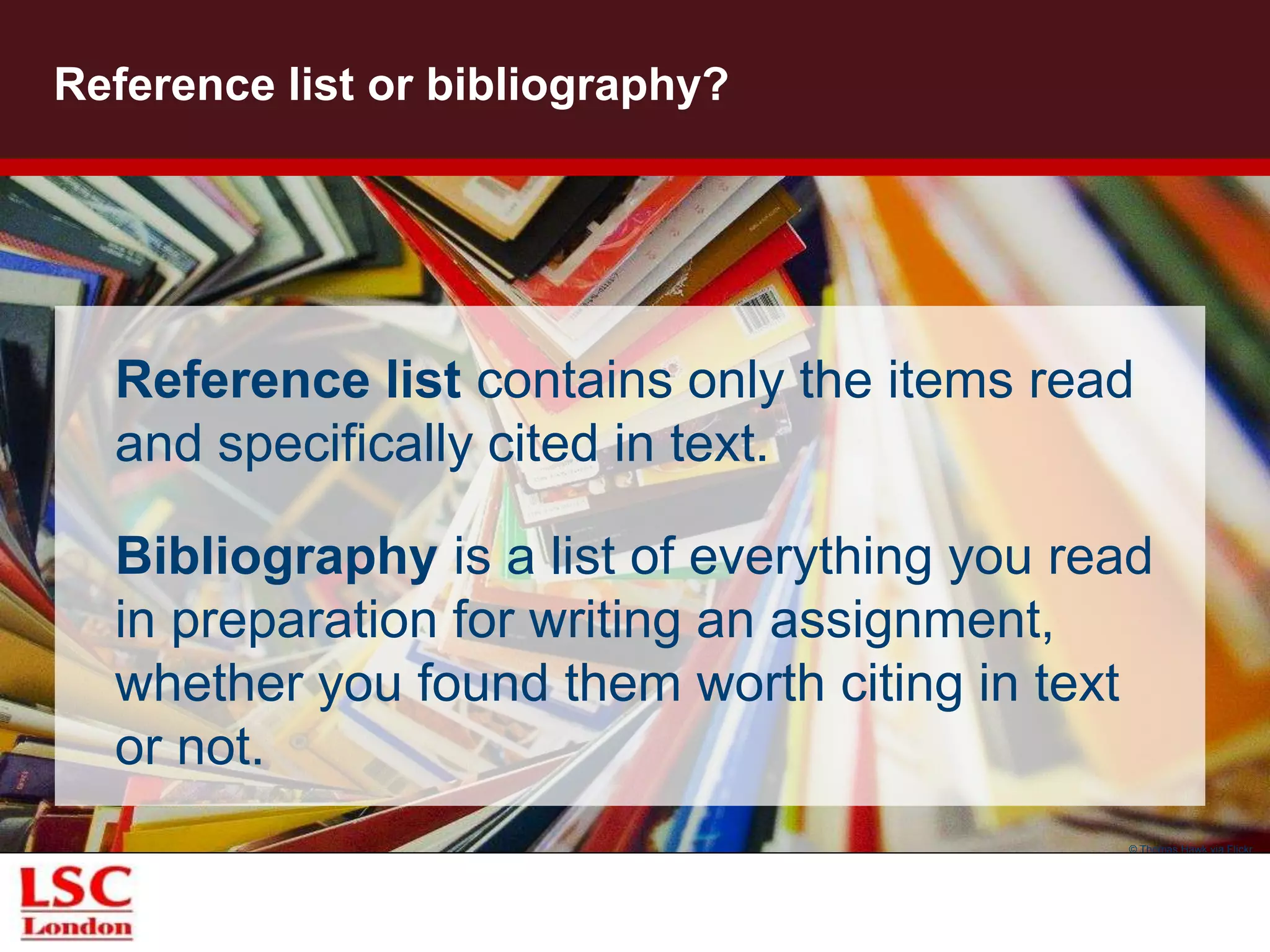 Reference list or bibliography?
Reference list contains only the items read
and specifically cited in text.
Bibliography is a list of everything you read
in preparation for writing an assignment,
whether you found them worth citing in text
or not.
© Thomas Hawk via Flickr
 