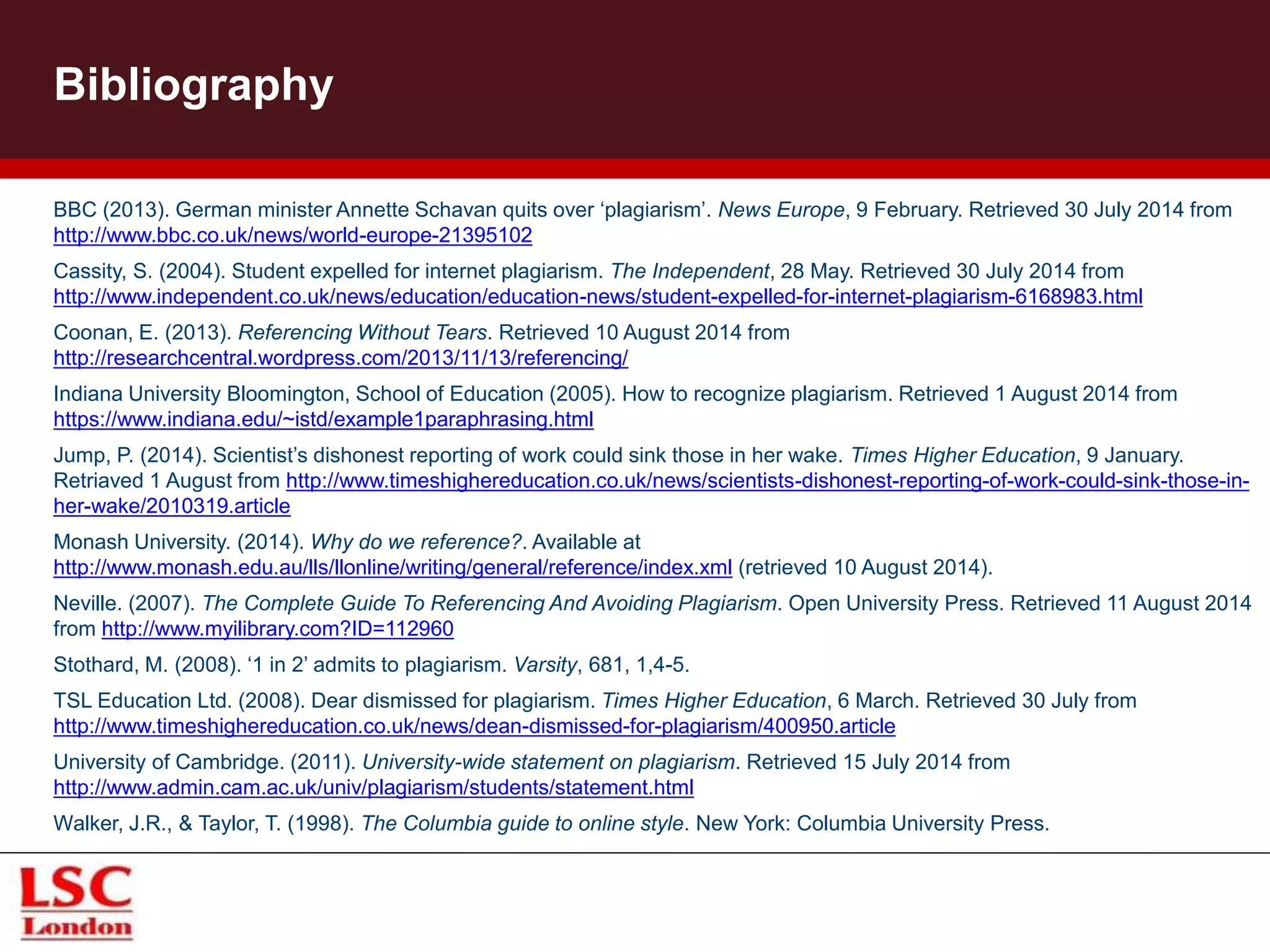 Bibliography
BBC (2013). German minister Annette Schavan quits over ‘plagiarism’. News Europe, 9 February. Retrieved 30 July 2014 from
http://www.bbc.co.uk/news/world-europe-21395102
Cassity, S. (2004). Student expelled for internet plagiarism. The Independent, 28 May. Retrieved 30 July 2014 from
http://www.independent.co.uk/news/education/education-news/student-expelled-for-internet-plagiarism-6168983.html
Coonan, E. (2013). Referencing Without Tears. Retrieved 10 August 2014 from
http://researchcentral.wordpress.com/2013/11/13/referencing/
Indiana University Bloomington, School of Education (2005). How to recognize plagiarism. Retrieved 1 August 2014 from
https://www.indiana.edu/~istd/example1paraphrasing.html
Jump, P. (2014). Scientist’s dishonest reporting of work could sink those in her wake. Times Higher Education, 9 January.
Retriaved 1 August from http://www.timeshighereducation.co.uk/news/scientists-dishonest-reporting-of-work-could-sink-those-in-
her-wake/2010319.article
Monash University. (2014). Why do we reference?. Available at
http://www.monash.edu.au/lls/llonline/writing/general/reference/index.xml (retrieved 10 August 2014).
Neville. (2007). The Complete Guide To Referencing And Avoiding Plagiarism. Open University Press. Retrieved 11 August 2014
from http://www.myilibrary.com?ID=112960
Stothard, M. (2008). ‘1 in 2’ admits to plagiarism. Varsity, 681, 1,4-5.
TSL Education Ltd. (2008). Dear dismissed for plagiarism. Times Higher Education, 6 March. Retrieved 30 July from
http://www.timeshighereducation.co.uk/news/dean-dismissed-for-plagiarism/400950.article
University of Cambridge. (2011). University-wide statement on plagiarism. Retrieved 15 July 2014 from
http://www.admin.cam.ac.uk/univ/plagiarism/students/statement.html
Walker, J.R., & Taylor, T. (1998). The Columbia guide to online style. New York: Columbia University Press.
 