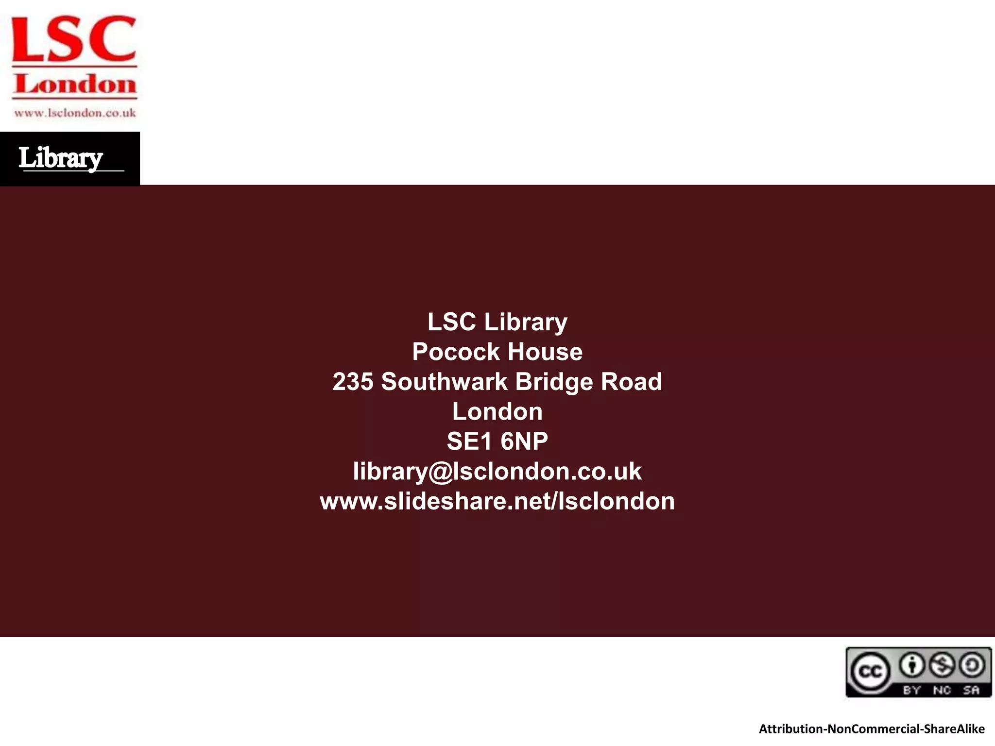 LSC Library
Pocock House
235 Southwark Bridge Road
London
SE1 6NP
library@lsclondon.co.uk
www.slideshare.net/lsclondon
Attribution-NonCommercial-ShareAlike
 