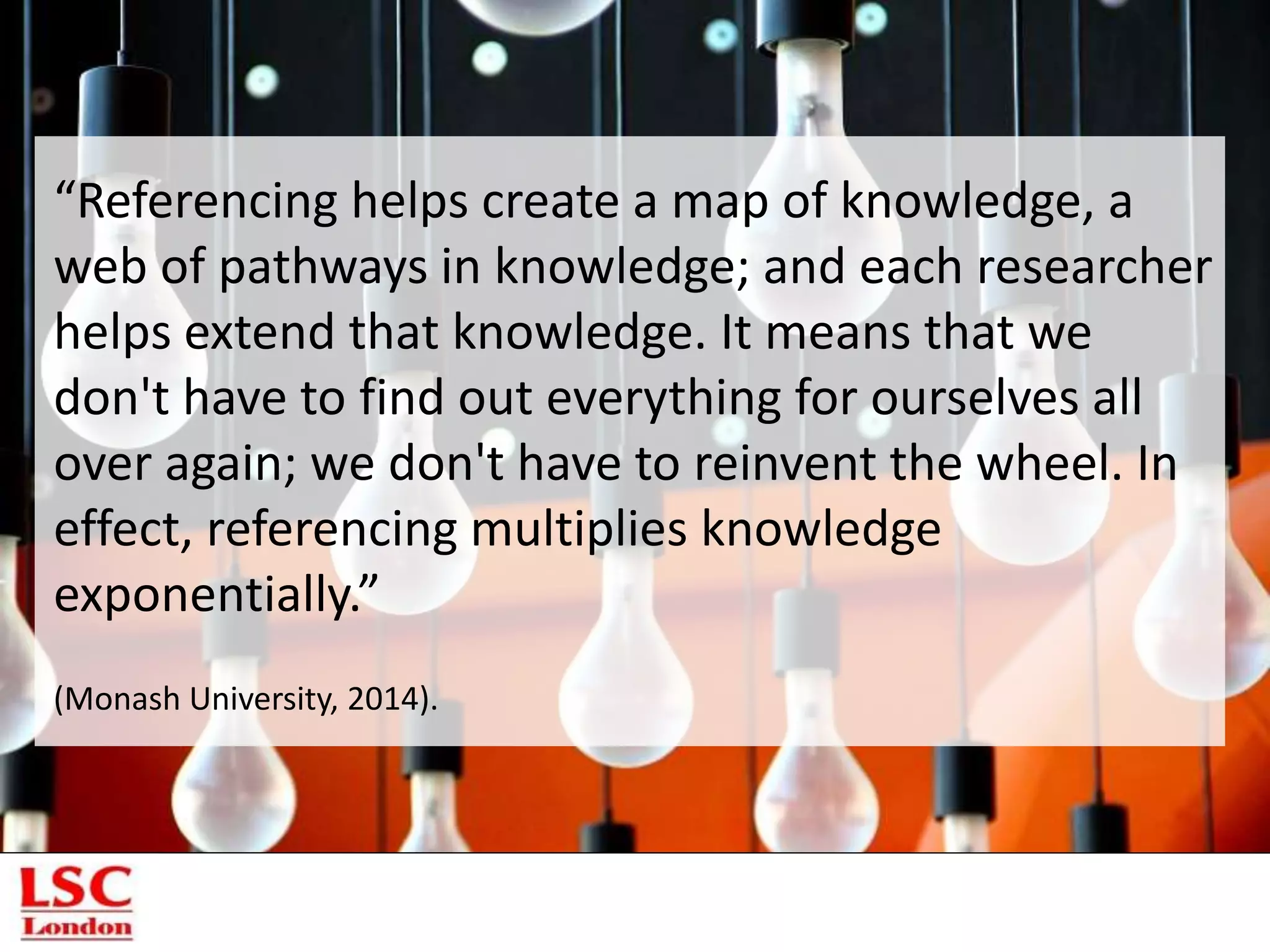 “Referencing helps create a map of knowledge, a
web of pathways in knowledge; and each researcher
helps extend that knowledge. It means that we
don't have to find out everything for ourselves all
over again; we don't have to reinvent the wheel. In
effect, referencing multiplies knowledge
exponentially.”
(Monash University, 2014).
 