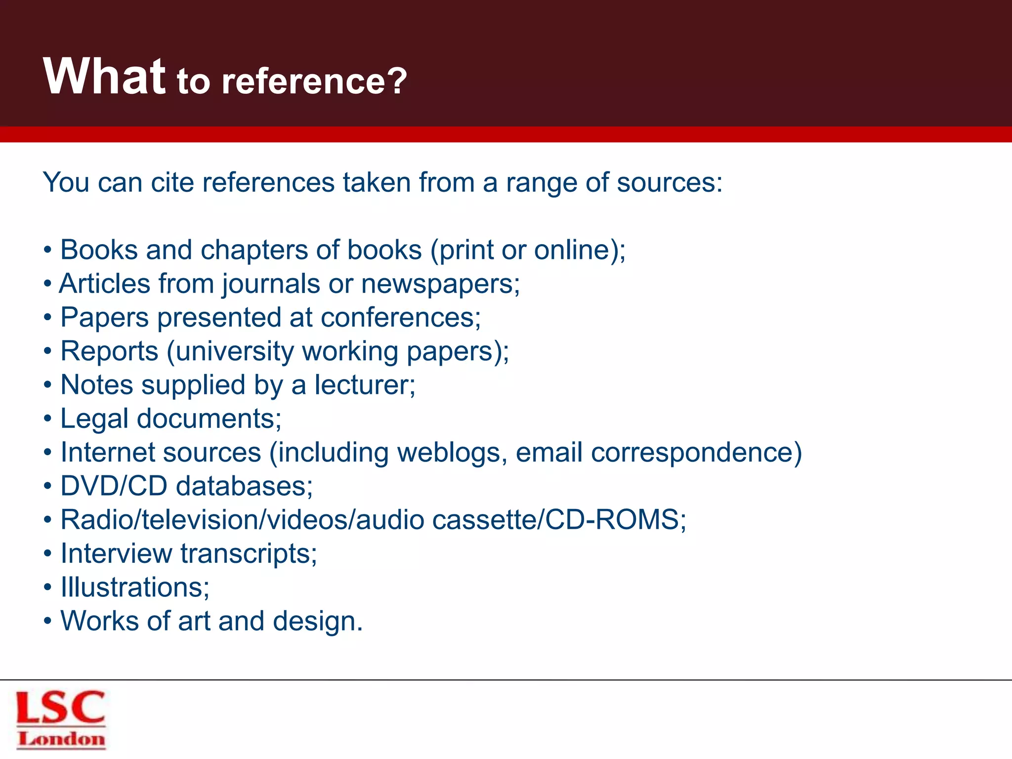 What to reference?
You can cite references taken from a range of sources:
• Books and chapters of books (print or online);
• Articles from journals or newspapers;
• Papers presented at conferences;
• Reports (university working papers);
• Notes supplied by a lecturer;
• Legal documents;
• Internet sources (including weblogs, email correspondence)
• DVD/CD databases;
• Radio/television/videos/audio cassette/CD-ROMS;
• Interview transcripts;
• Illustrations;
• Works of art and design.
 
