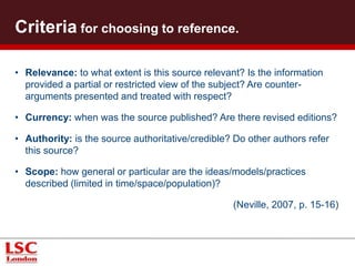 Criteria for choosing to reference.
• Relevance: to what extent is this source relevant? Is the information
provided a partial or restricted view of the subject? Are counter-
arguments presented and treated with respect?
• Currency: when was the source published? Are there revised editions?
• Authority: is the source authoritative/credible? Do other authors refer
this source?
• Scope: how general or particular are the ideas/models/practices
described (limited in time/space/population)?
(Neville, 2007, p. 15-16)
 