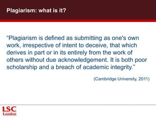 Plagiarism: what is it?
“Plagiarism is defined as submitting as one's own
work, irrespective of intent to deceive, that which
derives in part or in its entirely from the work of
others without due acknowledgement. It is both poor
scholarship and a breach of academic integrity.”
(Cambridge University, 2011)
 