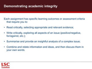 Each assignment has specific learning outcomes or assessment criteria
that require you to:
• Read critically, selecting appropriate and relevant evidence;
• Write critically, exploring all aspects of an issue (positive/negative,
for/against, etc.);
• Summarise and provide an insightful analysis of a complex issue;
• Combine and relate information and ideas, and then discuss them in
your own words.
Demonstrating academic integrity
 