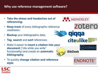 • Take the stress and headaches out of
referencing;
• Keep track of every bibliographic reference
used/seen;
• Backup your bibliographic data;
• Tag, search and sort references;
• Make it easier to insert a citation into your
document (“cite while you write”
functionality) and create an automatic
bibliography;
• To quickly change citation and reference
style;
Why use reference management software?
 