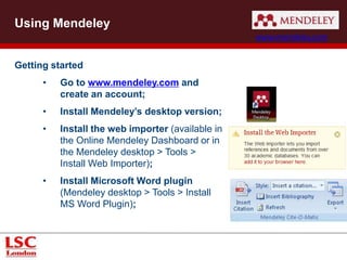 Getting started
• Go to www.mendeley.com and
create an account;
• Install Mendeley’s desktop version;
• Install the web importer (available in
the Online Mendeley Dashboard or in
the Mendeley desktop > Tools >
Install Web Importer);
• Install Microsoft Word plugin
(Mendeley desktop > Tools > Install
MS Word Plugin);
Using Mendeley
www.mendeley.com
 