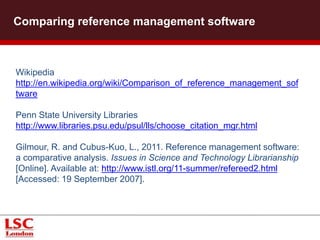 Comparing reference management software
Wikipedia
http://en.wikipedia.org/wiki/Comparison_of_reference_management_sof
tware
Penn State University Libraries
http://www.libraries.psu.edu/psul/lls/choose_citation_mgr.html
Gilmour, R. and Cubus-Kuo, L., 2011. Reference management software:
a comparative analysis. Issues in Science and Technology Librarianship
[Online]. Available at: http://www.istl.org/11-summer/refereed2.html
[Accessed: 19 September 2007].
 