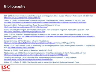 Bibliography
BBC (2013). German minister Annette Schavan quits over ‘plagiarism’. News Europe, 9 February. Retrieved 30 July 2014 from
http://www.bbc.co.uk/news/world-europe-21395102
Cassity, S. (2004). Student expelled for internet plagiarism. The Independent, 28 May. Retrieved 30 July 2014 from
http://www.independent.co.uk/news/education/education-news/student-expelled-for-internet-plagiarism-6168983.html
Coonan, E. (2013). Referencing Without Tears. Retrieved 10 August 2014 from
http://researchcentral.wordpress.com/2013/11/13/referencing/
Indiana University Bloomington, School of Education (2005). How to recognize plagiarism. Retrieved 1 August 2014 from
https://www.indiana.edu/~istd/example1paraphrasing.html
Jump, P. (2014). Scientist’s dishonest reporting of work could sink those in her wake. Times Higher Education, 9 January.
Retriaved 1 August from http://www.timeshighereducation.co.uk/news/scientists-dishonest-reporting-of-work-could-sink-those-in-
her-wake/2010319.article
Monash University. (2014). Why do we reference?. Available at
http://www.monash.edu.au/lls/llonline/writing/general/reference/index.xml (retrieved 10 August 2014).
Neville. (2007). The Complete Guide To Referencing And Avoiding Plagiarism. Open University Press. Retrieved 11 August 2014
from http://www.myilibrary.com?ID=112960
Stothard, M. (2008). ‘1 in 2’ admits to plagiarism. Varsity, 681, 1,4-5.
TSL Education Ltd. (2008). Dear dismissed for plagiarism. Times Higher Education, 6 March. Retrieved 30 July from
http://www.timeshighereducation.co.uk/news/dean-dismissed-for-plagiarism/400950.article
University of Cambridge. (2011). University-wide statement on plagiarism. Retrieved 15 July 2014 from
http://www.admin.cam.ac.uk/univ/plagiarism/students/statement.html
Walker, J.R., & Taylor, T. (1998). The Columbia guide to online style. New York: Columbia University Press.
 