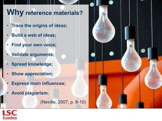 Why reference materials?
• Trace the origins of ideas;
• Build a web of ideas;
• Find your own voice;
• Validate arguments;
• Spread knowledge;
• Show appreciation;
• Express main influences;
• Avoid plagiarism.
(Neville, 2007, p. 8-10)
 