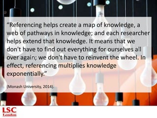 “Referencing helps create a map of knowledge, a
web of pathways in knowledge; and each researcher
helps extend that knowledge. It means that we
don't have to find out everything for ourselves all
over again; we don't have to reinvent the wheel. In
effect, referencing multiplies knowledge
exponentially.”
(Monash University, 2014).
 