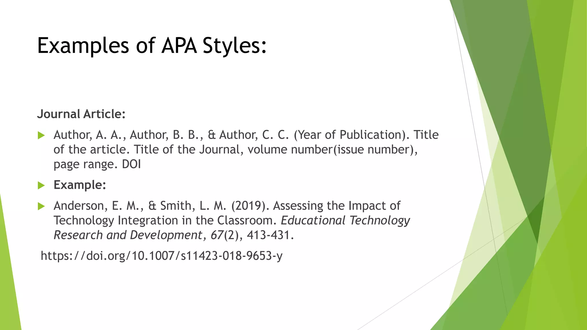 Examples of APA Styles:
Journal Article:
 Author, A. A., Author, B. B., & Author, C. C. (Year of Publication). Title
of the article. Title of the Journal, volume number(issue number),
page range. DOI
 Example:
 Anderson, E. M., & Smith, L. M. (2019). Assessing the Impact of
Technology Integration in the Classroom. Educational Technology
Research and Development, 67(2), 413-431.
https://doi.org/10.1007/s11423-018-9653-y
 