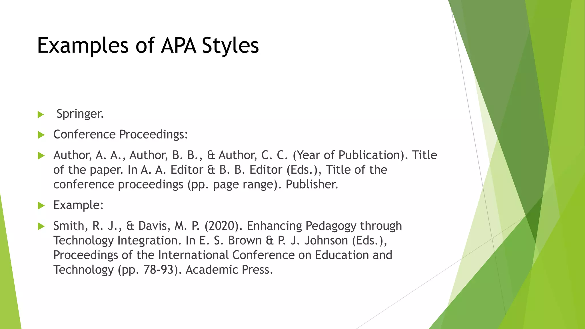 Examples of APA Styles
 Springer.
 Conference Proceedings:
 Author, A. A., Author, B. B., & Author, C. C. (Year of Publication). Title
of the paper. In A. A. Editor & B. B. Editor (Eds.), Title of the
conference proceedings (pp. page range). Publisher.
 Example:
 Smith, R. J., & Davis, M. P. (2020). Enhancing Pedagogy through
Technology Integration. In E. S. Brown & P. J. Johnson (Eds.),
Proceedings of the International Conference on Education and
Technology (pp. 78-93). Academic Press.
 