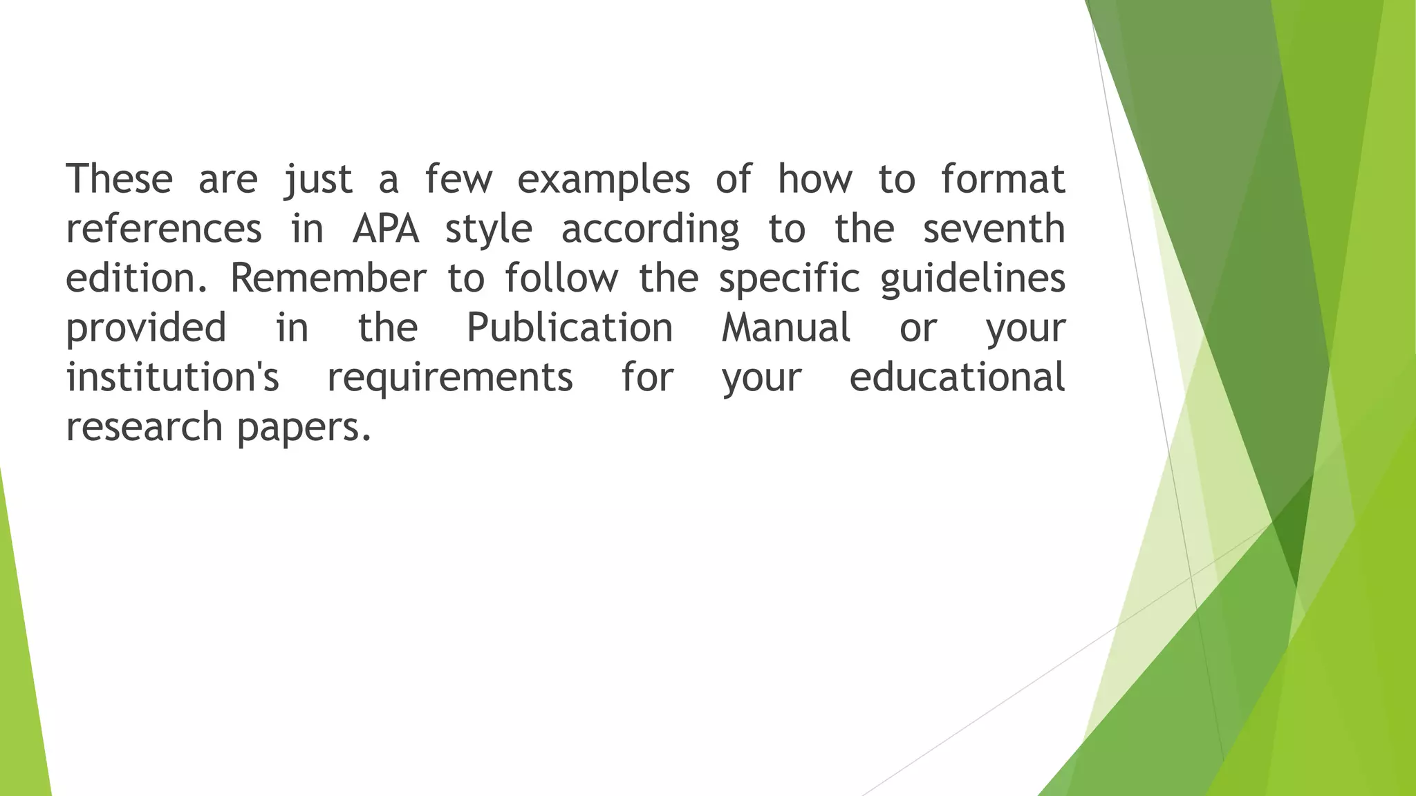 These are just a few examples of how to format
references in APA style according to the seventh
edition. Remember to follow the specific guidelines
provided in the Publication Manual or your
institution's requirements for your educational
research papers.
 