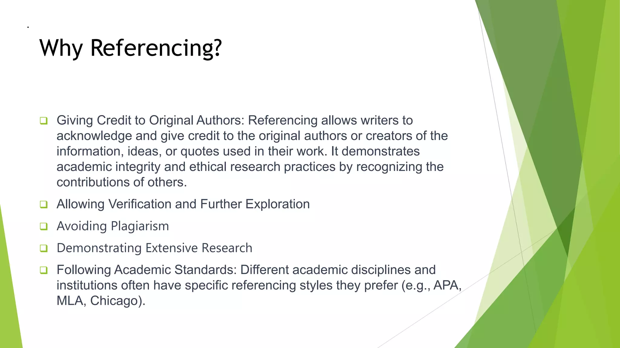 Why Referencing?
 Giving Credit to Original Authors: Referencing allows writers to
acknowledge and give credit to the original authors or creators of the
information, ideas, or quotes used in their work. It demonstrates
academic integrity and ethical research practices by recognizing the
contributions of others.
 Allowing Verification and Further Exploration
 Avoiding Plagiarism
 Demonstrating Extensive Research
 Following Academic Standards: Different academic disciplines and
institutions often have specific referencing styles they prefer (e.g., APA,
MLA, Chicago).
•
 