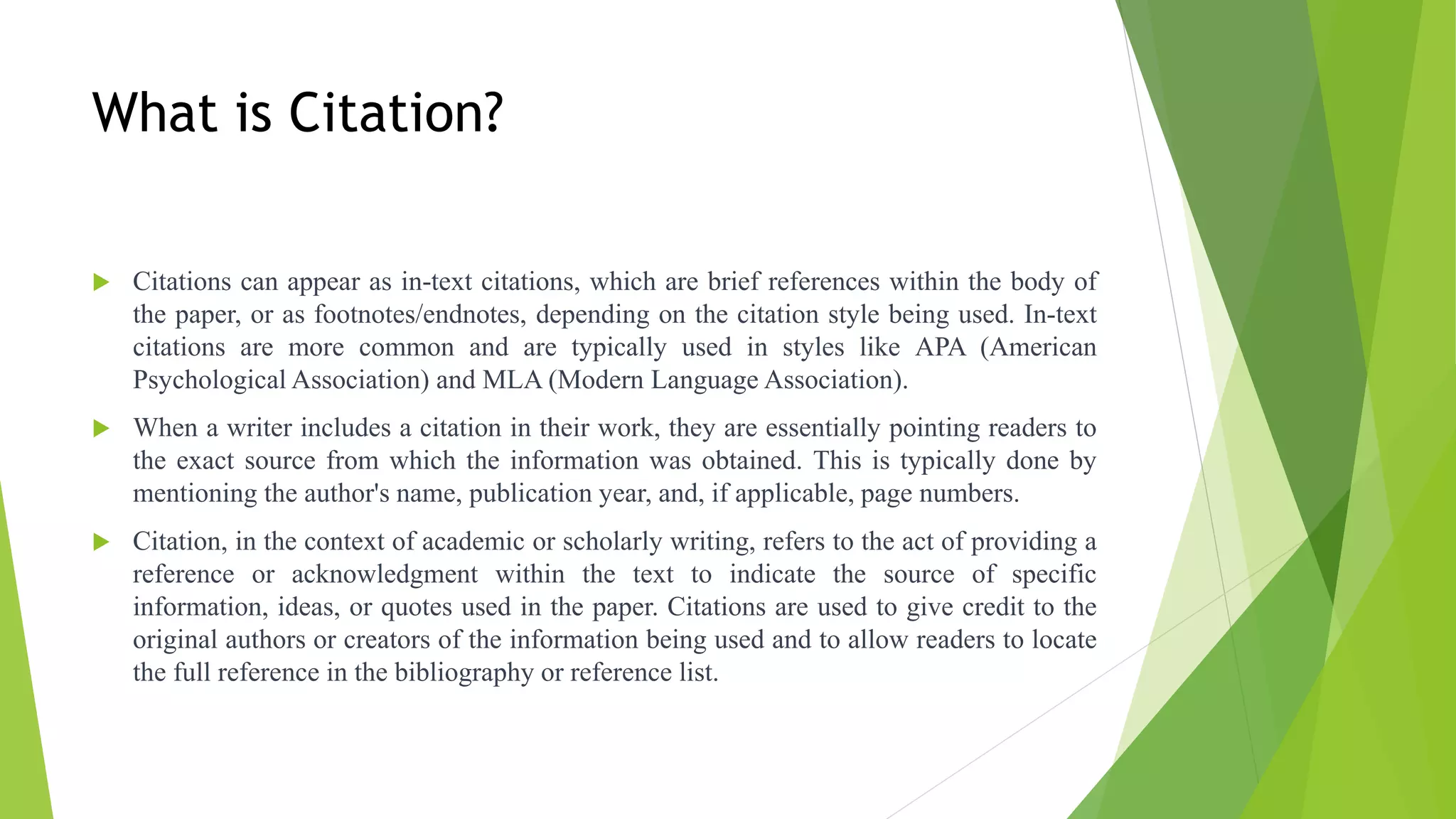 What is Citation?
 Citations can appear as in-text citations, which are brief references within the body of
the paper, or as footnotes/endnotes, depending on the citation style being used. In-text
citations are more common and are typically used in styles like APA (American
Psychological Association) and MLA (Modern Language Association).
 When a writer includes a citation in their work, they are essentially pointing readers to
the exact source from which the information was obtained. This is typically done by
mentioning the author's name, publication year, and, if applicable, page numbers.
 Citation, in the context of academic or scholarly writing, refers to the act of providing a
reference or acknowledgment within the text to indicate the source of specific
information, ideas, or quotes used in the paper. Citations are used to give credit to the
original authors or creators of the information being used and to allow readers to locate
the full reference in the bibliography or reference list.
 