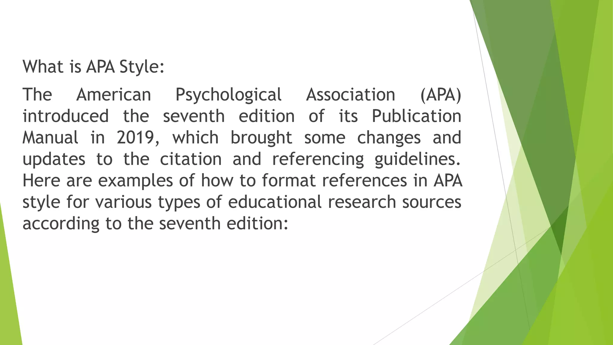 What is APA Style:
The American Psychological Association (APA)
introduced the seventh edition of its Publication
Manual in 2019, which brought some changes and
updates to the citation and referencing guidelines.
Here are examples of how to format references in APA
style for various types of educational research sources
according to the seventh edition:
 