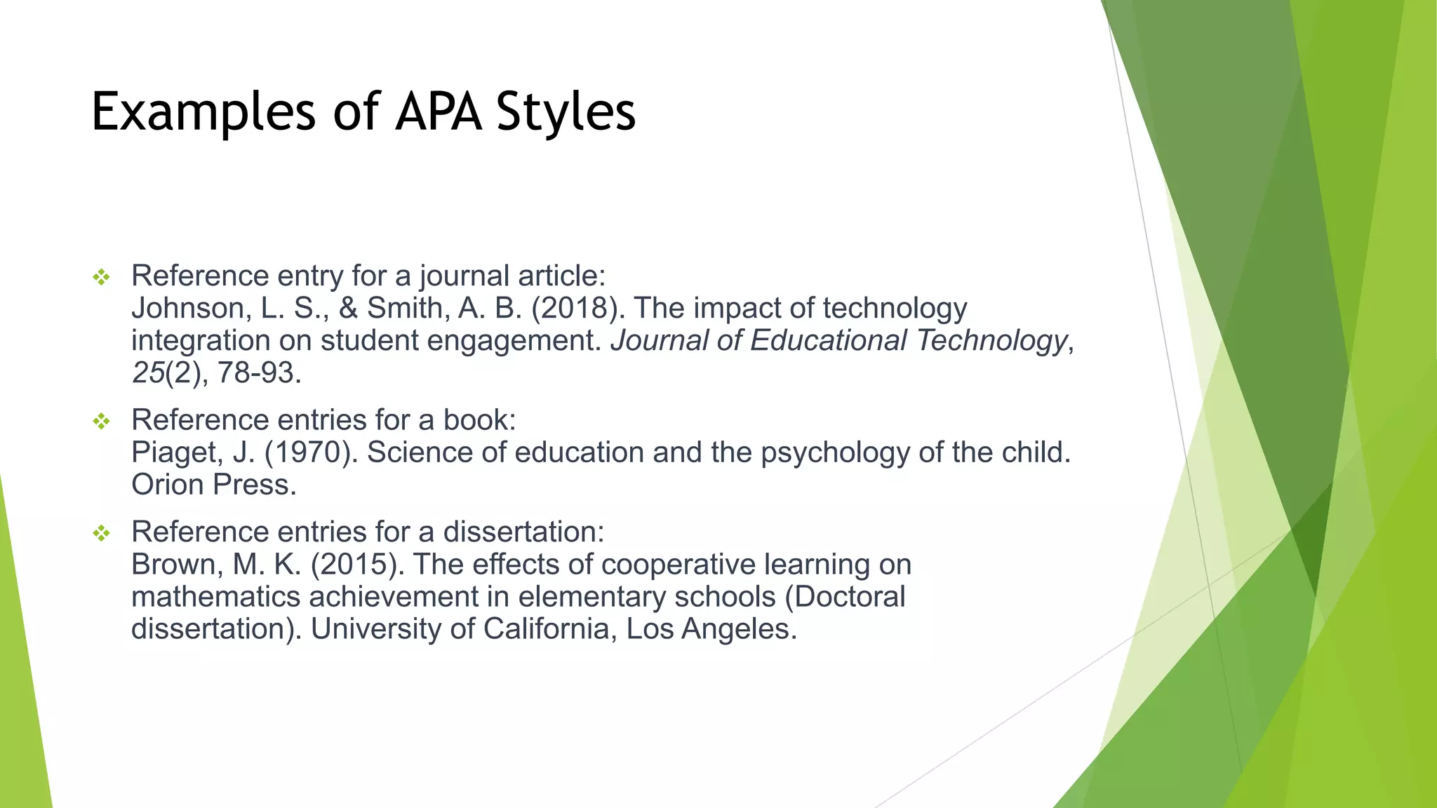 Examples of APA Styles
 Reference entry for a journal article:
Johnson, L. S., & Smith, A. B. (2018). The impact of technology
integration on student engagement. Journal of Educational Technology,
25(2), 78-93.
 Reference entries for a book:
Piaget, J. (1970). Science of education and the psychology of the child.
Orion Press.
 Reference entries for a dissertation:
Brown, M. K. (2015). The effects of cooperative learning on
mathematics achievement in elementary schools (Doctoral
dissertation). University of California, Los Angeles.
 