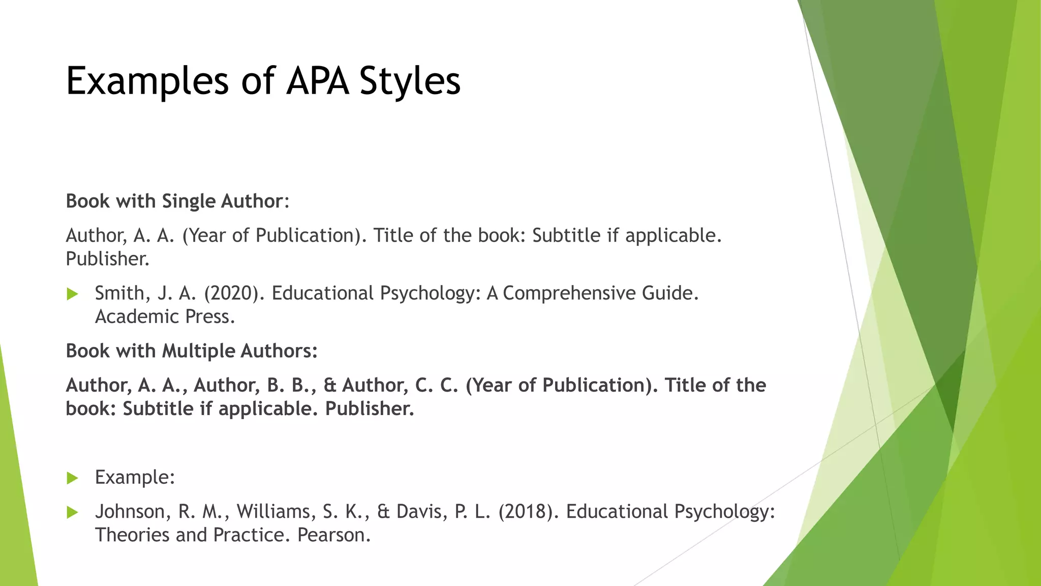 Examples of APA Styles
Book with Single Author:
Author, A. A. (Year of Publication). Title of the book: Subtitle if applicable.
Publisher.
 Smith, J. A. (2020). Educational Psychology: A Comprehensive Guide.
Academic Press.
Book with Multiple Authors:
Author, A. A., Author, B. B., & Author, C. C. (Year of Publication). Title of the
book: Subtitle if applicable. Publisher.
 Example:
 Johnson, R. M., Williams, S. K., & Davis, P. L. (2018). Educational Psychology:
Theories and Practice. Pearson.
 