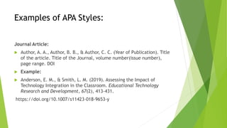Examples of APA Styles:
Journal Article:
 Author, A. A., Author, B. B., & Author, C. C. (Year of Publication). Title
of the article. Title of the Journal, volume number(issue number),
page range. DOI
 Example:
 Anderson, E. M., & Smith, L. M. (2019). Assessing the Impact of
Technology Integration in the Classroom. Educational Technology
Research and Development, 67(2), 413-431.
https://doi.org/10.1007/s11423-018-9653-y
 