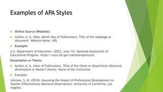 Examples of APA Styles
 Online Source (Website):
 Author, A. A. (Year, Month Day of Publication). Title of the webpage or
document. Website Name. URL
 Example:
U.S. Department of Education. (2022, June 15). National Assessment of
Educational Progress. https://nces.ed.gov/nationsreportcard
Dissertation or Thesis:
 Author, A. A. (Year of Publication). Title of the thesis or dissertation (Doctoral
dissertation or Master's thesis). Name of the Institution.
 Example:
Johnson, S. M. (2018). Assessing the Impact of Professional Development on
Teacher Effectiveness (Doctoral dissertation). University of California, Los
Angeles.
 