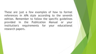 These are just a few examples of how to format
references in APA style according to the seventh
edition. Remember to follow the specific guidelines
provided in the Publication Manual or your
institution's requirements for your educational
research papers.
 