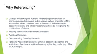 Why Referencing?
 Giving Credit to Original Authors: Referencing allows writers to
acknowledge and give credit to the original authors or creators of the
information, ideas, or quotes used in their work. It demonstrates
academic integrity and ethical research practices by recognizing the
contributions of others.
 Allowing Verification and Further Exploration
 Avoiding Plagiarism
 Demonstrating Extensive Research
 Following Academic Standards: Different academic disciplines and
institutions often have specific referencing styles they prefer (e.g., APA,
MLA, Chicago).
•
 