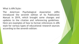 What is APA Style:
The American Psychological Association (APA)
introduced the seventh edition of its Publication
Manual in 2019, which brought some changes and
updates to the citation and referencing guidelines.
Here are examples of how to format references in APA
style for various types of educational research sources
according to the seventh edition:
 