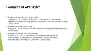 Examples of APA Styles
 Reference entry for a journal article:
Johnson, L. S., & Smith, A. B. (2018). The impact of technology
integration on student engagement. Journal of Educational Technology,
25(2), 78-93.
 Reference entries for a book:
Piaget, J. (1970). Science of education and the psychology of the child.
Orion Press.
 Reference entries for a dissertation:
Brown, M. K. (2015). The effects of cooperative learning on
mathematics achievement in elementary schools (Doctoral
dissertation). University of California, Los Angeles.
 