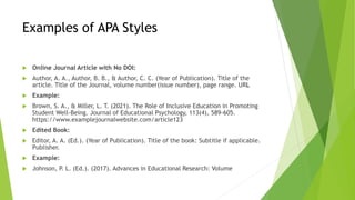 Examples of APA Styles
 Online Journal Article with No DOI:
 Author, A. A., Author, B. B., & Author, C. C. (Year of Publication). Title of the
article. Title of the Journal, volume number(issue number), page range. URL
 Example:
 Brown, S. A., & Miller, L. T. (2021). The Role of Inclusive Education in Promoting
Student Well-Being. Journal of Educational Psychology, 113(4), 589-605.
https://www.examplejournalwebsite.com/article123
 Edited Book:
 Editor, A. A. (Ed.). (Year of Publication). Title of the book: Subtitle if applicable.
Publisher.
 Example:
 Johnson, P. L. (Ed.). (2017). Advances in Educational Research: Volume
 
