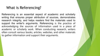 What is Referencing?
Referencing is an essential aspect of academic and scholarly
writing that ensures proper attribution of sources, demonstrates
research integrity, and helps readers find the materials used to
support the writer's arguments. Referencing is the practice of
acknowledging the sources of information used in a piece of
academic or scholarly work. When conducting research, writers
often consult various books, articles, websites, and other materials
to gather information and support their arguments.
 