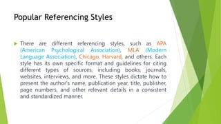 Popular Referencing Styles
 There are different referencing styles, such as APA
(American Psychological Association), MLA (Modern
Language Association), Chicago, Harvard, and others. Each
style has its own specific format and guidelines for citing
different types of sources, including books, journals,
websites, interviews, and more. These styles dictate how to
present the author's name, publication year, title, publisher,
page numbers, and other relevant details in a consistent
and standardized manner.
 