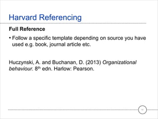 Full Reference
• Follow a specific template depending on source you have
used e.g. book, journal article etc.
Huczynski, A. and Buchanan, D. (2013) Organizational
behaviour. 8th edn. Harlow: Pearson.
Harvard Referencing
14
 