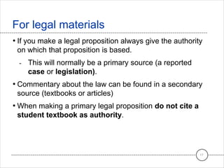 • If you make a legal proposition always give the authority
on which that proposition is based.
- This will normally be a primary source (a reported
case or legislation).
• Commentary about the law can be found in a secondary
source (textbooks or articles)
• When making a primary legal proposition do not cite a
student textbook as authority.
For legal materials
17
 