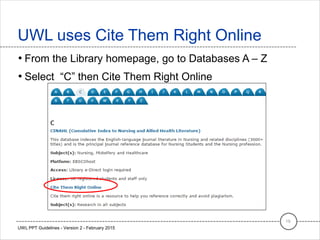 • From the Library homepage, go to Databases A – Z
• Select “C” then Cite Them Right Online
UWL uses Cite Them Right Online
19
UWL PPT Guidelines - Version 2 - February 2015
 