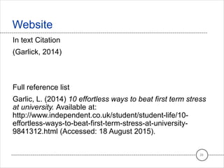 In text Citation
(Garlick, 2014)
Full reference list
Garlic, L. (2014) 10 effortless ways to beat first term stress
at university. Available at:
http://www.independent.co.uk/student/student-life/10-
effortless-ways-to-beat-first-term-stress-at-university-
9841312.html (Accessed: 18 August 2015).
Website
28
 