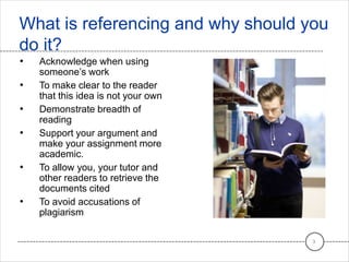 • Acknowledge when using
someone’s work
• To make clear to the reader
that this idea is not your own
• Demonstrate breadth of
reading
• Support your argument and
make your assignment more
academic.
• To allow you, your tutor and
other readers to retrieve the
documents cited
• To avoid accusations of
plagiarism
What is referencing and why should you
do it?
3
 