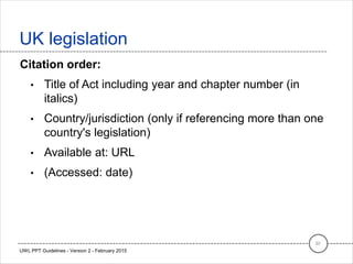 Citation order:
• Title of Act including year and chapter number (in
italics)
• Country/jurisdiction (only if referencing more than one
country's legislation)
• Available at: URL
• (Accessed: date)
UK legislation
30
UWL PPT Guidelines - Version 2 - February 2015
 