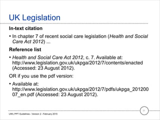 In-text citation
• In chapter 7 of recent social care legislation (Health and Social
Care Act 2012) ...
Reference list
• Health and Social Care Act 2012, c. 7. Available at:
http://www.legislation.gov.uk/ukpga/2012/7/contents/enacted
(Accessed: 23 August 2012).
OR if you use the pdf version:
• Available at:
http://www.legislation.gov.uk/ukpga/2012/7/pdfs/ukpga_201200
07_en.pdf (Accessed: 23 August 2012).
UK Legislation
31
UWL PPT Guidelines - Version 2 - February 2015
 