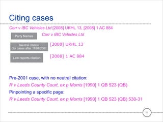 Corr v IBC Vehicles Ltd [2008] UKHL 13, [2008] 1 AC 884
Corr v IBC Vehicles Ltd
[2008] UKHL 13
[2008] 1 AC 884
Pre-2001 case, with no neutral citation:
R v Leeds County Court, ex p Morris [1990] 1 QB 523 (QB)
Pinpointing a specific page:
R v Leeds County Court, ex p Morris [1990] 1 QB 523 (QB) 530-31
Citing cases
33
Party Names
Neutral citation
(for cases after 11/01/2001
Law reports citation
 