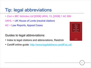 • Corr v IBC Vehicles Ltd [2008] UKHL 13, [2008] 1 AC 884
UKHL = UK House of Lords (neutral citation)
AC = Law Reports, Appeal Cases
Guides to legal abbreviations:
• Index to legal citations and abbreviations, Raistrick
• Cardiff online guide: http://www.legalabbrevs.cardiff.ac.uk/
Tip: legal abbreviations
35
 