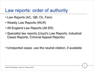 • Law Reports (AC, QB, Ch, Fam)
• Weekly Law Reports (WLR)
• All England Law Reports (All ER)
• Specialist law reports (Lloyd’s Law Reports, Industrial
Cases Reports, Criminal Appeal Reports)
• Unreported cases: use the neutral citation, if available
Law reports: order of authority
36
UWL PPT Guidelines - Version 2 - February 2015
 