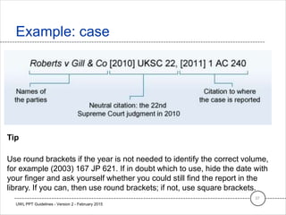 Example: case
37
UWL PPT Guidelines - Version 2 - February 2015
Tip
Use round brackets if the year is not needed to identify the correct volume,
for example (2003) 167 JP 621. If in doubt which to use, hide the date with
your finger and ask yourself whether you could still find the report in the
library. If you can, then use round brackets; if not, use square brackets.
 