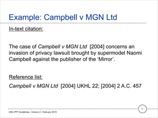 In-text citation:
The case of Campbell v MGN Ltd [2004] concerns an
invasion of privacy lawsuit brought by supermodel Naomi
Campbell against the publisher of the ‘Mirror’.
Reference list:
Campbell v MGN Ltd [2004] UKHL 22; [2004] 2 A.C. 457
Example: Campbell v MGN Ltd
38
UWL PPT Guidelines - Version 2 - February 2015
 