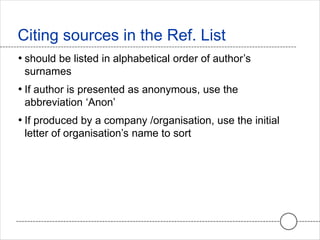 • should be listed in alphabetical order of author’s
surnames
• If author is presented as anonymous, use the
abbreviation ‘Anon’
• If produced by a company /organisation, use the initial
letter of organisation’s name to sort
Citing sources in the Ref. List
 